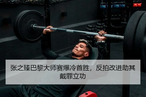 张之臻巴黎大师赛爆冷首胜，反拍改进助其戴罪立功